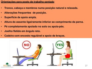 Orientações para posto de trabalho sentado
• Tronco, cabeça e membros numa posição natural e relaxada.
• Alterações frequentes de posição.
• Superfície de apoio ampla.
• Altura do assento ligeiramente inferior ao comprimento da perna.
• Pé completamente apoiado no solo ou apoia-pés.
• Joelho fletido em ângulo reto.
• Cadeira com encosto regulável e apoio de braços.
27
 