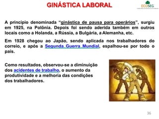 GINÁSTICA LABORAL
A princípio denominada “ginástica de pausa para operários”, surgiu
em 1925, na Polônia. Depois foi sendo aderida também em outros
locais como a Holanda, a Rússia, a Bulgária, a Alemanha, etc.
Em 1928 chegou ao Japão, sendo aplicada nos trabalhadores do
correio, e após a Segunda Guerra Mundial, espalhou-se por todo o
país.
Como resultados, observou-se a diminuição
dos acidentes de trabalho, o aumento da
produtividade e a melhoria das condições
dos trabalhadores.
36
 