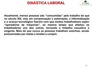 GINÁSTICA LABORAL
Atualmente, menos pessoas são “consumidas” pelo trabalho do que
no século XIX, mas em compensação a automação, a informatização
e o avanço tecnológico fizeram com que muitos trabalhadores sejam
“operadores de máquinas”, ao
trabalhadores uns dos outros,
mesmo tempo que afastou os
tornando o trabalho exaustivo e
exigente. Mais do que nunca as pessoas trabalham sozinhas, sendo
pressionadas por metas e tarefas a cumprir.
37
 