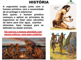A ergonomia surgiu junto com o
homem primitivo, com a necessidade
de se proteger e sobreviver.
Sem querer, o homem primitivo
começou a aplicar os princípios da
ergonomia ao fazer seus utensílios
de barro para tirar água, cozinhar
alimentos, fazer tacapes para se
defender ou abater animais.
Ele exercia a mesma atividade com
menos esforço, com mais conforto.
HISTÓRIA
4
 