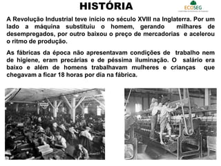 A Revolução Industrial teve início no século XVIII na Inglaterra. Por um
lado a máquina substituiu o homem, gerando milhares de
desempregados, por outro baixou o preço de mercadorias e acelerou
o ritmo de produção.
As fábricas da época não apresentavam condições de trabalho nem
de higiene, eram precárias e de péssima iluminação. O salário era
baixo e além de homens trabalhavam mulheres e crianças que
chegavam a ficar 18 horas por dia na fábrica.
HISTÓRIA
5
 