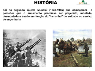 Foi na segunda Guerra Mundial (1939-1945) que começaram a
perceber que o armamento precisava ser projetado, montado,
desmontado e usado em função do "tamanho" do soldado ou serviço
de engenharia.
HISTÓRIA
6
 