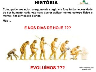 Como podemos notar, a ergonomia surgiu em função da necessidade
do ser humano, cada vez mais querer aplicar menos esforço físico e
mental, nas atividades diárias.
Mas ...
E NOS DIAS DE HOJE ???
HISTÓRIA
EVOLUÍMOS ??? Filme – como levar areia
para o 2º andar
7
 