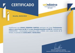 Brasília, 06/03/2023
Certificamos que ISAIAS FERREIRA SANTOS participou do Curso Treinamento
sobre o novo texto da NR 17 e seus desdobramentos na NR 01, realizado pela
UNINDÚSTRIA – Universidade Corporativa SESI e SENAI, com carga horária de 2
hora(s), no período de 23/01/2023 a 03/02/2023.
 