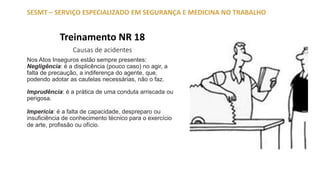 Treinamento NR 18
Causas de acidentes
SESMT – SERVIÇO ESPECIALIZADO EM SEGURANÇA E MEDICINA NO TRABALHO
Nos Atos Inseguros estão sempre presentes:
Negligência: é a displicência (pouco caso) no agir, a
falta de precaução, a indiferença do agente, que,
podendo adotar as cautelas necessárias, não o faz.
Imprudência: é a prática de uma conduta arriscada ou
perigosa.
Imperícia: é a falta de capacidade, despreparo ou
insuficiência de conhecimento técnico para o exercício
de arte, profissão ou ofício.
 