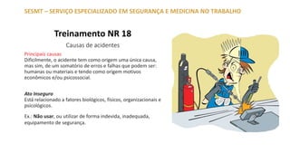 Treinamento NR 18
Causas de acidentes
Principais causas
Dificilmente, o acidente tem como origem uma única causa,
mas sim, de um somatório de erros e falhas que podem ser:
humanas ou materiais e tendo como origem motivos
econômicos e/ou psicossocial.
Ato Inseguro
Está relacionado a fatores biológicos, físicos, organizacionais e
psicológicos.
Ex.: Não usar, ou utilizar de forma indevida, inadequada,
equipamento de segurança.
SESMT – SERVIÇO ESPECIALIZADO EM SEGURANÇA E MEDICINA NO TRABALHO
 