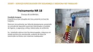 Treinamento NR 18
Causas de acidentes
SESMT – SERVIÇO ESPECIALIZADO EM SEGURANÇA E MEDICINA NO TRABALHO
Condição Insegura
Caracteriza-se por situações de risco, presente no local de
trabalho.
Ocorrem normalmente, por falta de planejamento, prevenção
ou omissão de requisitos essenciais relacionados a medidas
de higiene, e segurança, ambas relacionadas ao ambiente.
Ex.: Instalação elétrica com fios desencapados, máquinas em
estado precário de manutenção, andaime de obras de
construção civil feitos com materiais inadequados
 