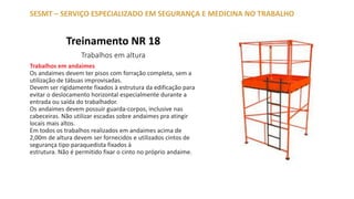 Treinamento NR 18
Trabalhos em altura
SESMT – SERVIÇO ESPECIALIZADO EM SEGURANÇA E MEDICINA NO TRABALHO
Trabalhos em andaimes
Os andaimes devem ter pisos com forração completa, sem a
utilização de tábuas improvisadas.
Devem ser rigidamente fixados à estrutura da edificação para
evitar o deslocamento horizontal especialmente durante a
entrada ou saída do trabalhador.
Os andaimes devem possuir guarda-corpos, inclusive nas
cabeceiras. Não utilizar escadas sobre andaimes pra atingir
locais mais altos.
Em todos os trabalhos realizados em andaimes acima de
2,00m de altura devem ser fornecidos e utilizados cintos de
segurança tipo paraquedista fixados à
estrutura. Não é permitido fixar o cinto no próprio andaime.
 