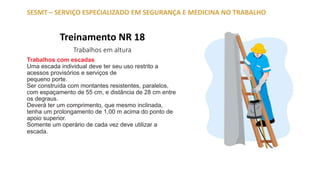 Treinamento NR 18
Trabalhos em altura
SESMT – SERVIÇO ESPECIALIZADO EM SEGURANÇA E MEDICINA NO TRABALHO
Trabalhos com escadas
Uma escada individual deve ter seu uso restrito a
acessos provisórios e serviços de
pequeno porte.
Ser construída com montantes resistentes, paralelos,
com espaçamento de 55 cm, e distância de 28 cm entre
os degraus.
Deverá ter um comprimento, que mesmo inclinada,
tenha um prolongamento de 1,00 m acima do ponto de
apoio superior.
Somente um operário de cada vez deve utilizar a
escada.
 