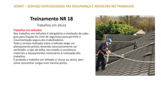 Treinamento NR 18
Trabalhos em altura
SESMT – SERVIÇO ESPECIALIZADO EM SEGURANÇA E MEDICINA NO TRABALHO
Trabalhos em telhados
Nos trabalhos em telhados é obrigatória a instalação de cabo-
guia para fixação do cinto de segurança para permitir a
movimentação segura dos trabalhadores
Todo o serviço realizado sobre o telhado exige um
planejamento prévio, devendo necessariamente ser
verificado: o tipo de telha, seu estado e resistência;
materiais e equipamentos necessários à realização dos
trabalhos.
É proibido o trabalho em telhado c/ chuva ou vento, bem
como concentrar cargas num mesmo ponto.
 