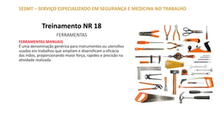 Treinamento NR 18
FERRAMENTAS
SESMT – SERVIÇO ESPECIALIZADO EM SEGURANÇA E MEDICINA NO TRABALHO
FERRAMENTAS MANUAIS
É uma denominação genérica para instrumentos ou utensílios
usados em trabalhos que ampliam e diversificam a eficácia
das mãos, proporcionando maior força, rapidez e precisão na
atividade realizada
 
