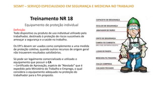 Treinamento NR 18
Equipamento de proteção individual
SESMT – SERVIÇO ESPECIALIZADO EM SEGURANÇA E MEDICINA NO TRABALHO
Definição
Todo dispositivo ou produto de uso individual utilizado pelo
trabalhador, destinado à proteção de riscos suscetíveis de
ameaçar a segurança e a saúde no trabalho.
Os EPI’s devem ser usados como complemento a uma medida
de proteção coletiva, quando outros recursos de origem geral
não trouxerem resultados satisfatórios.
Só pode ser legalmente comercializado e utilizado o
equipamento que possuir o CA
– Certificado de Aprovação, espécie de “Atestado” que é
expedido pelo Ministério do Trabalho e Emprego, o qual
considera o equipamento adequado na proteção do
trabalhador para o fim proposto.
 
