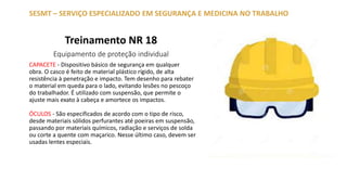 Treinamento NR 18
Equipamento de proteção individual
SESMT – SERVIÇO ESPECIALIZADO EM SEGURANÇA E MEDICINA NO TRABALHO
CAPACETE - Dispositivo básico de segurança em qualquer
obra. O casco é feito de material plástico rígido, de alta
resistência à penetração e impacto. Tem desenho para rebater
o material em queda para o lado, evitando lesões no pescoço
do trabalhador. É utilizado com suspensão, que permite o
ajuste mais exato à cabeça e amortece os impactos.
ÓCULOS - São especificados de acordo com o tipo de risco,
desde materiais sólidos perfurantes até poeiras em suspensão,
passando por materiais químicos, radiação e serviços de solda
ou corte a quente com maçarico. Nesse último caso, devem ser
usadas lentes especiais.
 