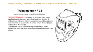 Treinamento NR 18
Equipamento de proteção individual
SESMT – SERVIÇO ESPECIALIZADO EM SEGURANÇA E MEDICINA NO TRABALHO
ESCUDOS E MÁSCARAS - Protegem os olhos e o rosto contra
fagulhas incandescentes e raios ultravioleta em serviços de
soldagem. As máscaras diferem dos escudos por não ocuparem
nenhuma mão do trabalhador. As lentes variam de acordo com
a intensidade da radiação.
Os protetores faciais também asseguram proteção contra
projeção de partículas, mas proporcionam visão panorâmica ao
usuário
 
