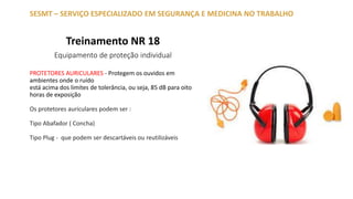 Treinamento NR 18
Equipamento de proteção individual
SESMT – SERVIÇO ESPECIALIZADO EM SEGURANÇA E MEDICINA NO TRABALHO
PROTETORES AURICULARES - Protegem os ouvidos em
ambientes onde o ruído
está acima dos limites de tolerância, ou seja, 85 dB para oito
horas de exposição
Os protetores auriculares podem ser :
Tipo Abafador ( Concha)
Tipo Plug - que podem ser descartáveis ou reutilizáveis
 