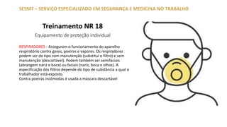 Treinamento NR 18
Equipamento de proteção individual
SESMT – SERVIÇO ESPECIALIZADO EM SEGURANÇA E MEDICINA NO TRABALHO
RESPIRADORES - Asseguram o funcionamento do aparelho
respiratório contra gases, poeiras e vapores. Os respiradores
podem ser do tipo com manutenção (substitui o filtro) e sem
manutenção (descartável). Podem também ser semifaciais
(abrangem nariz e boca) ou faciais (nariz, boca e olhos). A
especificação dos filtros depende do tipo de substância a qual o
trabalhador está exposto.
Contra poeiras incômodas é usada a máscara descartável
 