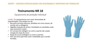 Treinamento NR 18
Equipamento de proteção individual
SESMT – SERVIÇO ESPECIALIZADO EM SEGURANÇA E MEDICINA NO TRABALHO
LUVAS - É o equipamento com maior diversidade de
especificações. Elas podem ser de:
• Borracha (serviços elétricos, divididos em cinco classes, de
acordo com a voltagem);
• Algodão (redução de atritos e facilidade em atividades onde
seja necessário o tato).
• Em serviços de soldagem ou corte a quente são usadas
mangas de raspa de couro.
• Raspa de couro (soldagem ou corte a quente);
• PVC sem forro (permite maior mobilidade que a versão
forrada);
 