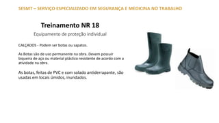 Treinamento NR 18
Equipamento de proteção individual
SESMT – SERVIÇO ESPECIALIZADO EM SEGURANÇA E MEDICINA NO TRABALHO
CALÇADOS - Podem ser botas ou sapatos.
As Botas são de uso permanente na obra. Devem possuir
biqueira de aço ou material plástico resistente de acordo com a
atividade na obra.
As botas, feitas de PVC e com solado antiderrapante, são
usadas em locais úmidos, inundados.
 