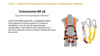 Treinamento NR 18
Equipamento de proteção individual
SESMT – SERVIÇO ESPECIALIZADO EM SEGURANÇA E MEDICINA NO TRABALHO
CINTO TIPO PÁRA-QUEDISTA E TALABARTE DUPLO
Para trabalhos em altura superior a 2 metros é
obrigatório o uso de cinto de segurança tipo
paraquedista, o qual deverá estar ancorado a uma
estrutura capaz de resistir ao impacto do peso do corpo
do usuário.
 