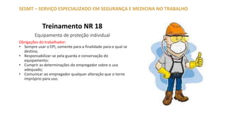 Treinamento NR 18
Equipamento de proteção individual
SESMT – SERVIÇO ESPECIALIZADO EM SEGURANÇA E MEDICINA NO TRABALHO
Obrigações do trabalhador:
• Sempre usar o EPI, somente para a finalidade para o qual se
destina;
• Responsabilizar-se pela guarda e conservação do
equipamento;
• Cumprir as determinações do empregador sobre o uso
adequado;
• Comunicar ao empregador qualquer alteração que o torne
impróprio para uso.
 