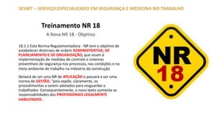 Treinamento NR 18
A Nova NR 18 - Objetivo
18.1.1 Esta Norma Regulamentadora - NR tem o objetivo de
estabelecer diretrizes de ordem ADMINISTRATIVA, DE
PLANEJAMENTO E DE ORGANIZAÇÃO, que visam à
implementação de medidas de controle e sistemas
preventivos de segurança nos processos, nas condições e no
meio ambiente de trabalho na indústria da construção
Deixará de ser uma NR de APLICAÇÃO e passará a ser uma
norma de GESTÃO, “pois expõe, claramente, os
procedimentos a serem adotados para resguardar o
trabalhador. Consequentemente, o novo texto aumenta as
responsabilidades dos PROFISSIONAIS LEGALMENTE
HABILITADOS .
SESMT – SERVIÇO ESPECIALIZADO EM SEGURANÇA E MEDICINA NO TRABALHO
 