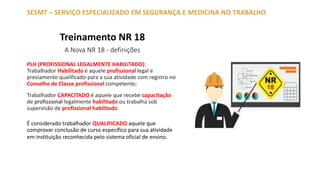 Treinamento NR 18
A Nova NR 18 - definições
PLH (PROFISSIONAL LEGALMENTE HABILITADO):
Trabalhador Habilitado é aquele profissional legal e
previamente qualificado para a sua atividade com registro no
Conselho de Classe profissional competente;
Trabalhador CAPACITADO é aquele que recebe capacitação
de profissional legalmente habilitado ou trabalha sob
supervisão de profissional habilitado
É considerado trabalhador QUALIFICADO aquele que
comprovar conclusão de curso específico para sua atividade
em instituição reconhecida pelo sistema oficial de ensino.
SESMT – SERVIÇO ESPECIALIZADO EM SEGURANÇA E MEDICINA NO TRABALHO
 