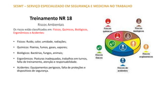 Treinamento NR 18
Riscos Ambientais
Os riscos estão classificados em: Físicos, Químicos, Biológicos,
Ergonômicos e Acidentes:
• Físicos: Ruído, calor, umidade, radiações;
• Químicos: Poeiras, fumos, gases, vapores;
• Biológicos: Bactérias, fungos, animais;
• Ergonômicos: Posturas inadequadas, trabalhos em turnos,
falta de treinamento, atenção e responsabilidade.
• Acidentes: Equipamentos perigosos, falta de proteções e
dispositivos de segurança.
SESMT – SERVIÇO ESPECIALIZADO EM SEGURANÇA E MEDICINA NO TRABALHO
 