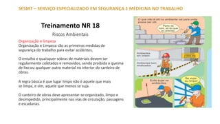 Treinamento NR 18
Riscos Ambientais
SESMT – SERVIÇO ESPECIALIZADO EM SEGURANÇA E MEDICINA NO TRABALHO
Organização e limpeza
Organização e Limpeza são as primeiras medidas de
segurança do trabalho para evitar acidentes.
O entulho e quaisquer sobras de materiais devem ser
regularmente coletados e removidos, sendo proibida a queima
de lixo ou qualquer outro material no interior do canteiro de
obras.
A regra básica é que lugar limpo não é aquele que mais
se limpa, e sim, aquele que menos se suja.
O canteiro de obras deve apresentar-se organizado, limpo e
desimpedido, principalmente nas vias de circulação, passagens
e escadarias.
 