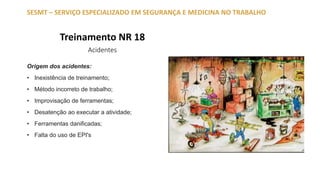 Treinamento NR 18
Acidentes
SESMT – SERVIÇO ESPECIALIZADO EM SEGURANÇA E MEDICINA NO TRABALHO
Origem dos acidentes:
• Inexistência de treinamento;
• Método incorreto de trabalho;
• Improvisação de ferramentas;
• Desatenção ao executar a atividade;
• Ferramentas danificadas;
• Falta do uso de EPI's
 