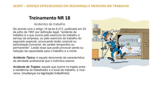 Treinamento NR 18
Acidentes de trabalho
De acordo com o artigo 19 da lei 8.213, publicada em 24
de julho de 1991 por definição legal, "acidente de
trabalho é o que ocorre pelo exercício do trabalho a
serviço da empresa, ou pelo exercício do trabalho do
segurado especial, provocando lesão corporal ou
perturbação funcional, de caráter temporário ou
permanente". Lesão essa que pode provocar perda ou
redução da capacidade para o trabalho e a morte
Acidente Típico: é aquele decorrente da característica
da atividade profissional que o indivíduo exerce.
Acidente de Trajeto: aquele que ocorre no trajeto entre
a residência do trabalhador e o local de trabalho, e vice-
versa. (mudanças na legislação trabalhista)
SESMT – SERVIÇO ESPECIALIZADO EM SEGURANÇA E MEDICINA NO TRABALHO
 