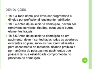 DEMOLIÇÕES
 18.5.3 Toda demolição deve ser programada e
dirigida por profissional legalmente habilitado.
 18.5.4 Antes de se iniciar a demolição, devem ser
removidos os vidros, ripados, estuques e outros
elementos frágeis.
 18.5.5 Antes de se iniciar a demolição de um
pavimento, devem ser fechadas todas as aberturas
existentes no piso, salvo as que forem utilizadas
para escoamento de materiais, ficando proibida a
permanência de pessoas nos pavimentos que
possam ter sua estabilidade comprometida no
processo de demolição.
10
 