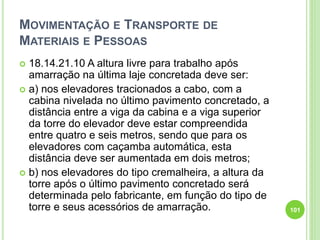MOVIMENTAÇÃO E TRANSPORTE DE
MATERIAIS E PESSOAS
 18.14.21.10 A altura livre para trabalho após
amarração na última laje concretada deve ser:
 a) nos elevadores tracionados a cabo, com a
cabina nivelada no último pavimento concretado, a
distância entre a viga da cabina e a viga superior
da torre do elevador deve estar compreendida
entre quatro e seis metros, sendo que para os
elevadores com caçamba automática, esta
distância deve ser aumentada em dois metros;
 b) nos elevadores do tipo cremalheira, a altura da
torre após o último pavimento concretado será
determinada pelo fabricante, em função do tipo de
torre e seus acessórios de amarração. 101
 