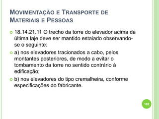 MOVIMENTAÇÃO E TRANSPORTE DE
MATERIAIS E PESSOAS
 18.14.21.11 O trecho da torre do elevador acima da
última laje deve ser mantido estaiado observando-
se o seguinte:
 a) nos elevadores tracionados a cabo, pelos
montantes posteriores, de modo a evitar o
tombamento da torre no sentido contrário à
edificação;
 b) nos elevadores do tipo cremalheira, conforme
especificações do fabricante.
102
 