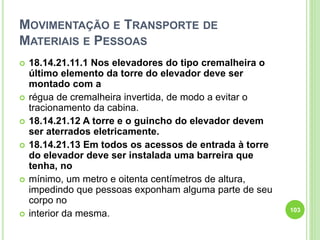 MOVIMENTAÇÃO E TRANSPORTE DE
MATERIAIS E PESSOAS
 18.14.21.11.1 Nos elevadores do tipo cremalheira o
último elemento da torre do elevador deve ser
montado com a
 régua de cremalheira invertida, de modo a evitar o
tracionamento da cabina.
 18.14.21.12 A torre e o guincho do elevador devem
ser aterrados eletricamente.
 18.14.21.13 Em todos os acessos de entrada à torre
do elevador deve ser instalada uma barreira que
tenha, no
 mínimo, um metro e oitenta centímetros de altura,
impedindo que pessoas exponham alguma parte de seu
corpo no
 interior da mesma. 103
 