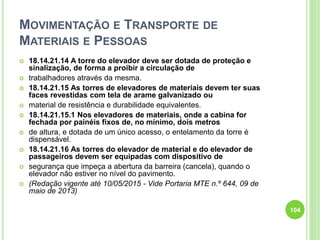 MOVIMENTAÇÃO E TRANSPORTE DE
MATERIAIS E PESSOAS
 18.14.21.14 A torre do elevador deve ser dotada de proteção e
sinalização, de forma a proibir a circulação de
 trabalhadores através da mesma.
 18.14.21.15 As torres de elevadores de materiais devem ter suas
faces revestidas com tela de arame galvanizado ou
 material de resistência e durabilidade equivalentes.
 18.14.21.15.1 Nos elevadores de materiais, onde a cabina for
fechada por painéis fixos de, no mínimo, dois metros
 de altura, e dotada de um único acesso, o entelamento da torre é
dispensável.
 18.14.21.16 As torres do elevador de material e do elevador de
passageiros devem ser equipadas com dispositivo de
 segurança que impeça a abertura da barreira (cancela), quando o
elevador não estiver no nível do pavimento.
 (Redação vigente até 10/05/2015 - Vide Portaria MTE n.º 644, 09 de
maio de 2013)
104
 