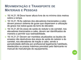 MOVIMENTAÇÃO E TRANSPORTE DE
MATERIAIS E PESSOAS
 18.14.21.18 Deve haver altura livre de no mínimo dois metros
sobre a rampa.
 18.14.21.19 As cabines dos elevadores tracionados a cabo
devem possuir sistema de guias que dispensem a utilização
de graxa nos tubos-guias da torre do elevador.
 18.14.21.20 Os eixos de saída do redutor e do carretel, nos
elevadores tracionados a cabo, devem ser identificados de
maneira a permitir sua rastreabilidade.
 18.14.21.21 Devem ser mantidos atualizados os laudos de
ensaios não destrutivos dos eixos de saída do redutor e do
carretel, nos elevadores de tração a cabo, sendo a
periodicidade definida por profissional legalmente habilitado,
obedecidos os prazos máximos previstos pelo fabricante no
manual de manutenção do equipamento.
106
 