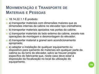 MOVIMENTAÇÃO E TRANSPORTE DE
MATERIAIS E PESSOAS
 18.14.22.1.1 É proibido:
 a) transportar materiais com dimensões maiores que as
dimensões internas da cabine no elevador tipo cremalheira;
 b) transportar materiais apoiados nas portas da cabine;
 c) transportar materiais do lado externo da cabine, exceto nas
operações de montagem e desmontagem do elevador;
 d) transportar material a granel sem acondicionamento
apropriado;
 e) adaptar a instalação de qualquer equipamento ou
dispositivo para içamento de materiais em qualquer parte da
cabina ou da torre do elevador, salvo se houver projeto
específico do fabricante que, neste caso deve estar à
disposição da fiscalização no local da utilização do
equipamento.
108
 