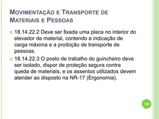 MOVIMENTAÇÃO E TRANSPORTE DE
MATERIAIS E PESSOAS
 18.14.22.2 Deve ser fixada uma placa no interior do
elevador de material, contendo a indicação de
carga máxima e a proibição de transporte de
pessoas.
 18.14.22.3 O posto de trabalho do guincheiro deve
ser isolado, dispor de proteção segura contra
queda de materiais, e os assentos utilizados devem
atender ao disposto na NR-17 (Ergonomia).
109
 