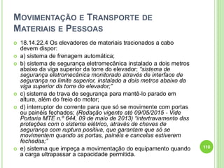 MOVIMENTAÇÃO E TRANSPORTE DE
MATERIAIS E PESSOAS
 18.14.22.4 Os elevadores de materiais tracionados a cabo
devem dispor:
 a) sistema de frenagem automática;
 b) sistema de segurança eletromecânica instalado a dois metros
abaixo da viga superior da torre do elevador; “sistema de
segurança eletromecânica monitorado através de interface de
segurança no limite superior, instalado a dois metros abaixo da
viga superior da torre do elevador;”
 c) sistema de trava de segurança para mantê-lo parado em
altura, além do freio do motor;
 d) interruptor de corrente para que só se movimente com portas
ou painéis fechados; (Redação vigente até 09/05/2015 - Vide
Portaria MTE n.º 644, 09 de maio de 2013) “intertravamento das
proteções com o sistema elétrico, através de chaves de
segurança com ruptura positiva, que garantam que só se
movimentem quando as portas, painéis e cancelas estiverem
fechadas;”
 e) sistema que impeça a movimentação do equipamento quando
a carga ultrapassar a capacidade permitida.
110
 