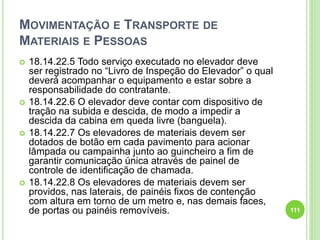MOVIMENTAÇÃO E TRANSPORTE DE
MATERIAIS E PESSOAS
 18.14.22.5 Todo serviço executado no elevador deve
ser registrado no “Livro de Inspeção do Elevador” o qual
deverá acompanhar o equipamento e estar sobre a
responsabilidade do contratante.
 18.14.22.6 O elevador deve contar com dispositivo de
tração na subida e descida, de modo a impedir a
descida da cabina em queda livre (banguela).
 18.14.22.7 Os elevadores de materiais devem ser
dotados de botão em cada pavimento para acionar
lâmpada ou campainha junto ao guincheiro a fim de
garantir comunicação única através de painel de
controle de identificação de chamada.
 18.14.22.8 Os elevadores de materiais devem ser
providos, nas laterais, de painéis fixos de contenção
com altura em torno de um metro e, nas demais faces,
de portas ou painéis removíveis. 111
 