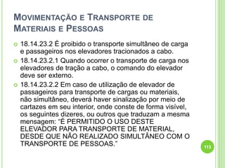 MOVIMENTAÇÃO E TRANSPORTE DE
MATERIAIS E PESSOAS
 18.14.23.2 É proibido o transporte simultâneo de carga
e passageiros nos elevadores tracionados a cabo.
 18.14.23.2.1 Quando ocorrer o transporte de carga nos
elevadores de tração a cabo, o comando do elevador
deve ser externo.
 18.14.23.2.2 Em caso de utilização de elevador de
passageiros para transporte de cargas ou materiais,
não simultâneo, deverá haver sinalização por meio de
cartazes em seu interior, onde conste de forma visível,
os seguintes dizeres, ou outros que traduzam a mesma
mensagem: “É PERMITIDO O USO DESTE
ELEVADOR PARA TRANSPORTE DE MATERIAL,
DESDE QUE NÃO REALIZADO SIMULTÂNEO COM O
TRANSPORTE DE PESSOAS.” 113
 
