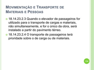 MOVIMENTAÇÃO E TRANSPORTE DE
MATERIAIS E PESSOAS
 18.14.23.2.3 Quando o elevador de passageiros for
utilizado para o transporte de cargas e materiais,
não simultaneamente, e for o único da obra, será
instalado a partir do pavimento térreo.
 18.14.23.2.4 O transporte de passageiros terá
prioridade sobre o de carga ou de materiais.
114
 