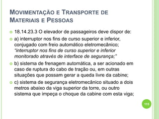 MOVIMENTAÇÃO E TRANSPORTE DE
MATERIAIS E PESSOAS
 18.14.23.3 O elevador de passageiros deve dispor de:
 a) interruptor nos fins de curso superior e inferior,
conjugado com freio automático eletromecânico;
“interruptor nos fins de curso superior e inferior
monitorado através de interface de segurança;”
 b) sistema de frenagem automática, a ser acionado em
caso de ruptura do cabo de tração ou, em outras
situações que possam gerar a queda livre da cabine;
 c) sistema de segurança eletromecânico situado a dois
metros abaixo da viga superior da torre, ou outro
sistema que impeça o choque da cabine com esta viga;
115
 