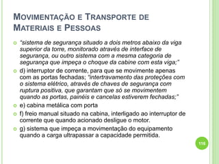 MOVIMENTAÇÃO E TRANSPORTE DE
MATERIAIS E PESSOAS
 “sistema de segurança situado a dois metros abaixo da viga
superior da torre, monitorado através de interface de
segurança, ou outro sistema com a mesma categoria de
segurança que impeça o choque da cabine com esta viga;”
 d) interruptor de corrente, para que se movimente apenas
com as portas fechadas; “intertravamento das proteções com
o sistema elétrico, através de chaves de segurança com
ruptura positiva, que garantam que só se movimentem
quando as portas, painéis e cancelas estiverem fechadas;”
 e) cabina metálica com porta
 f) freio manual situado na cabina, interligado ao interruptor de
corrente que quando acionado desligue o motor.
 g) sistema que impeça a movimentação do equipamento
quando a carga ultrapassar a capacidade permitida.
116
 