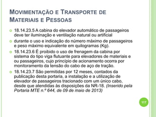 MOVIMENTAÇÃO E TRANSPORTE DE
MATERIAIS E PESSOAS
 18.14.23.5 A cabina do elevador automático de passageiros
deve ter iluminação e ventilação natural ou artificial
 durante o uso e indicação do número máximo de passageiros
e peso máximo equivalente em quilogramas (Kg).
 18.14.23.6 É proibido o uso de frenagem da cabina por
sistema do tipo viga flutuante para elevadores de materiais e
ou passageiros, cujo princípio de acionamento ocorra por
monitoramento da tensão do cabo de aço de tração.
 18.14.23.7 São permitidas por 12 meses, contados da
publicação desta portaria, a instalação e a utilização de
elevador de passageiros tracionado com um único cabo,
desde que atendidas às disposições da NR-18. (Inserido pela
Portaria MTE n.º 644, de 09 de maio de 2013)
117
 