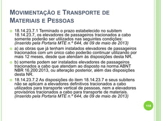 MOVIMENTAÇÃO E TRANSPORTE DE
MATERIAIS E PESSOAS
 18.14.23.7.1 Terminado o prazo estabelecido no subitem
18.14.23.7, os elevadores de passageiros tracionados a cabo
somente poderão ser utilizados nas seguintes condições:
(Inserido pela Portaria MTE n.º 644, de 09 de maio de 2013)
 a) as obras que já tenham instalados elevadores de passageiros
tracionados com um único cabo poderão continuar utilizando por
mais 12 meses, desde que atendam às disposições desta NR.
 b) somente podem ser instalados elevadores de passageiros
tracionados a cabo que atendam ao disposto na norma ABNT
NBR 16.200:2013, ou alteração posterior, além das disposições
desta NR.
 18.14.23.7.2 As disposições do item 18.14.23.7 e seus subitens
não se aplicam a elevadores definitivos tracionados a cabo
utilizados para transporte vertical de pessoas, nem a elevadores
provisórios tracionados a cabo para transporte de materiais.
(Inserido pela Portaria MTE n.º 644, de 09 de maio de 2013)
118
 