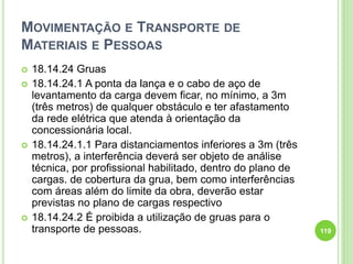 MOVIMENTAÇÃO E TRANSPORTE DE
MATERIAIS E PESSOAS
 18.14.24 Gruas
 18.14.24.1 A ponta da lança e o cabo de aço de
levantamento da carga devem ficar, no mínimo, a 3m
(três metros) de qualquer obstáculo e ter afastamento
da rede elétrica que atenda à orientação da
concessionária local.
 18.14.24.1.1 Para distanciamentos inferiores a 3m (três
metros), a interferência deverá ser objeto de análise
técnica, por profissional habilitado, dentro do plano de
cargas. de cobertura da grua, bem como interferências
com áreas além do limite da obra, deverão estar
previstas no plano de cargas respectivo
 18.14.24.2 É proibida a utilização de gruas para o
transporte de pessoas. 119
 