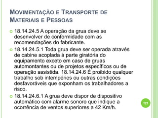 MOVIMENTAÇÃO E TRANSPORTE DE
MATERIAIS E PESSOAS
 18.14.24.5 A operação da grua deve se
desenvolver de conformidade com as
recomendações do fabricante.
 18.14.24.5.1 Toda grua deve ser operada através
de cabine acoplada à parte giratória do
equipamento exceto em caso de gruas
automontantes ou de projetos específicos ou de
operação assistida. 18.14.24.6 É proibido qualquer
trabalho sob intempéries ou outras condições
desfavoráveis que exponham os trabalhadores a
risco.
 18.14.24.6.1 A grua deve dispor de dispositivo
automático com alarme sonoro que indique a
ocorrência de ventos superiores a 42 Km/h.
121
 