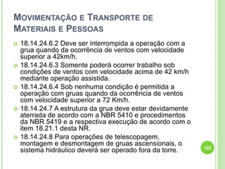MOVIMENTAÇÃO E TRANSPORTE DE
MATERIAIS E PESSOAS
 18.14.24.6.2 Deve ser interrompida a operação com a
grua quando da ocorrência de ventos com velocidade
superior a 42km/h.
 18.14.24.6.3 Somente poderá ocorrer trabalho sob
condições de ventos com velocidade acima de 42 km/h
mediante operação assistida.
 18.14.24.6.4 Sob nenhuma condição é permitida a
operação com gruas quando da ocorrência de ventos
com velocidade superior a 72 Km/h.
 18.14.24.7 A estrutura da grua deve estar devidamente
aterrada de acordo com a NBR 5410 e procedimentos
da NBR 5419 e a respectiva execução de acordo com o
item 18.21.1 desta NR.
 18.14.24.8 Para operações de telescopagem,
montagem e desmontagem de gruas ascensionais, o
sistema hidráulico deverá ser operado fora da torre. 122
 