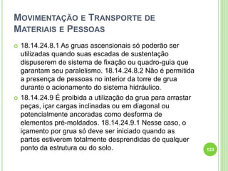 MOVIMENTAÇÃO E TRANSPORTE DE
MATERIAIS E PESSOAS
 18.14.24.8.1 As gruas ascensionais só poderão ser
utilizadas quando suas escadas de sustentação
dispuserem de sistema de fixação ou quadro-guia que
garantam seu paralelismo. 18.14.24.8.2 Não é permitida
a presença de pessoas no interior da torre de grua
durante o acionamento do sistema hidráulico.
 18.14.24.9 É proibida a utilização da grua para arrastar
peças, içar cargas inclinadas ou em diagonal ou
potencialmente ancoradas como desforma de
elementos pré-moldados. 18.14.24.9.1 Nesse caso, o
içamento por grua só deve ser iniciado quando as
partes estiverem totalmente desprendidas de qualquer
ponto da estrutura ou do solo. 123
 
